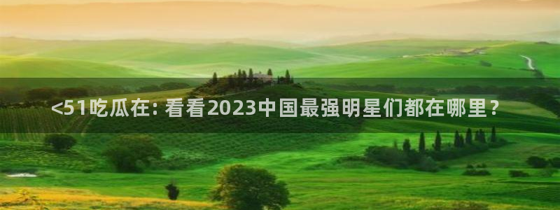 ccgg.mob今日吃瓜:<51吃瓜在: 看看2023中国最强明星们都在哪里?