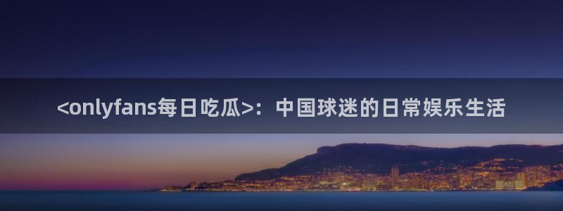 51cg热门大瓜今日吃瓜:<onlyfans每日吃瓜>:中国球迷的日常娱乐生活