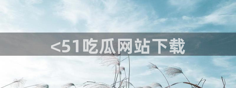 51吃瓜网ccgg:<51吃瓜网站下载